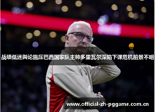 战绩低迷舆论施压巴西国家队主帅多里瓦尔深陷下课危机前景不明 战绩低迷舆论施压巴西国家队主帅多里瓦尔深陷下课危机前景不明